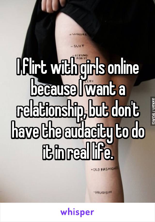 I flirt with girls online because I want a relationship, but don't have the audacity to do it in real life.