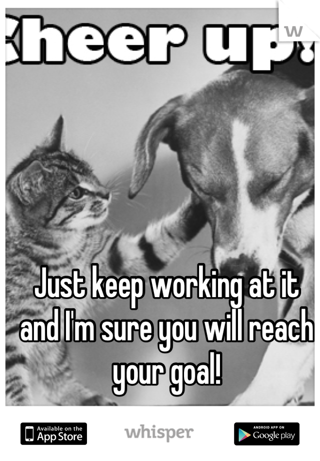 Just keep working at it and I'm sure you will reach your goal!