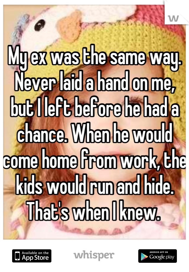My ex was the same way. Never laid a hand on me, but I left before he had a chance. When he would come home from work, the kids would run and hide. That's when I knew. 