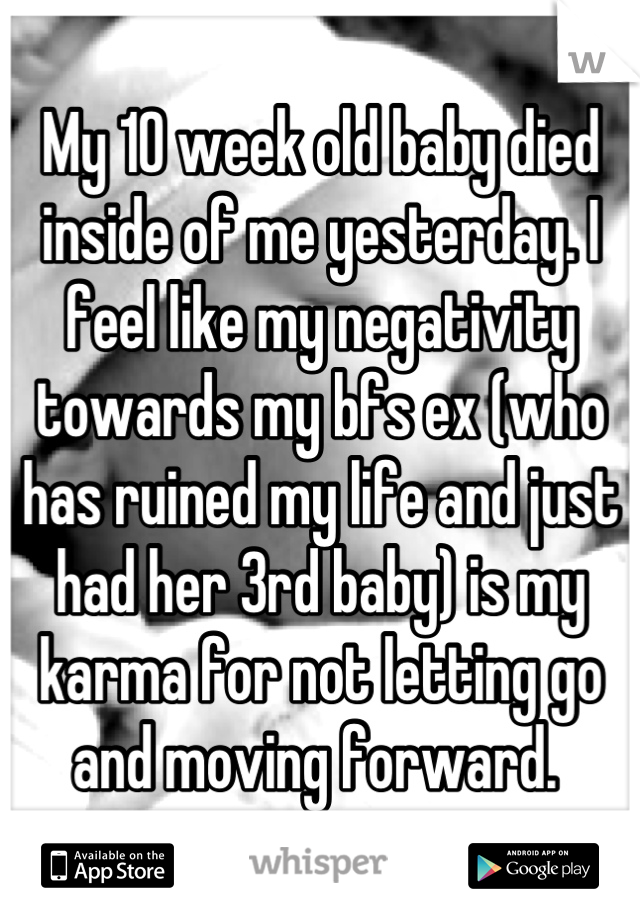 My 10 week old baby died inside of me yesterday. I feel like my negativity towards my bfs ex (who has ruined my life and just had her 3rd baby) is my karma for not letting go and moving forward. 