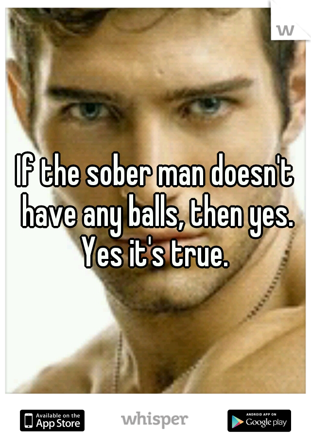 If the sober man doesn't have any balls, then yes. Yes it's true. 