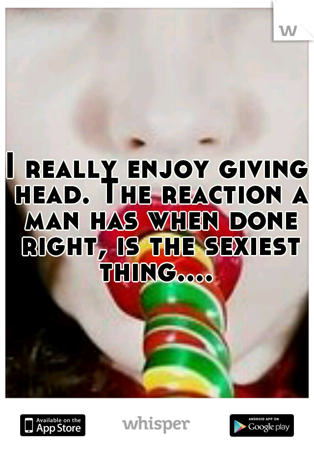 I really enjoy giving head. The reaction a man has when done right, is the sexiest thing.... 