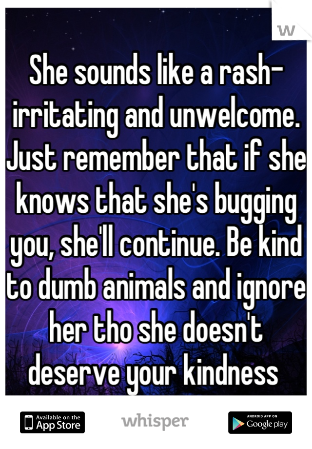 She sounds like a rash-irritating and unwelcome. Just remember that if she knows that she's bugging you, she'll continue. Be kind to dumb animals and ignore her tho she doesn't deserve your kindness 
