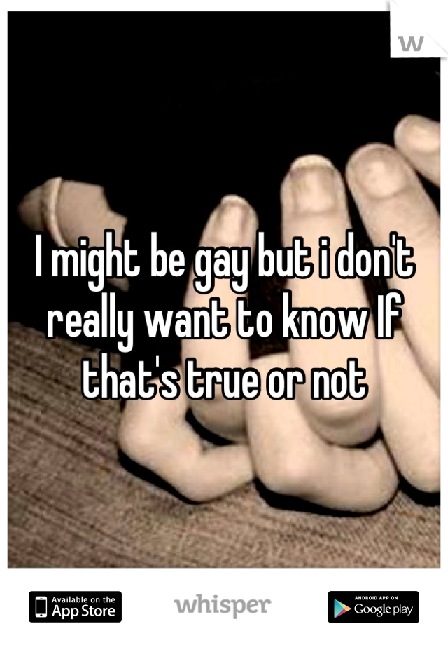 I might be gay but i don't really want to know If that's true or not