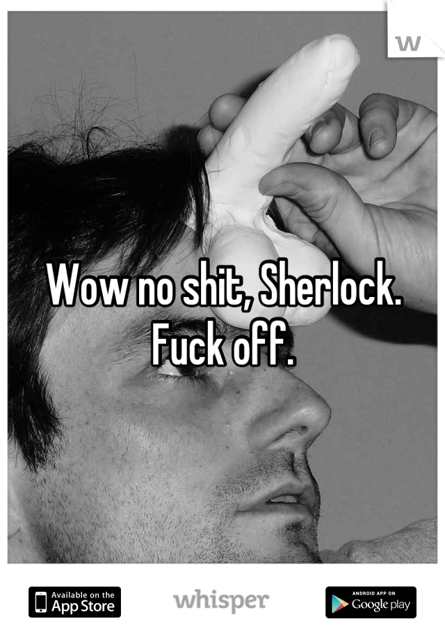 Wow no shit, Sherlock. Fuck off.