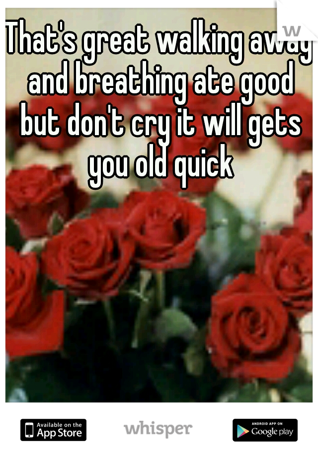 That's great walking away and breathing ate good but don't cry it will gets you old quick