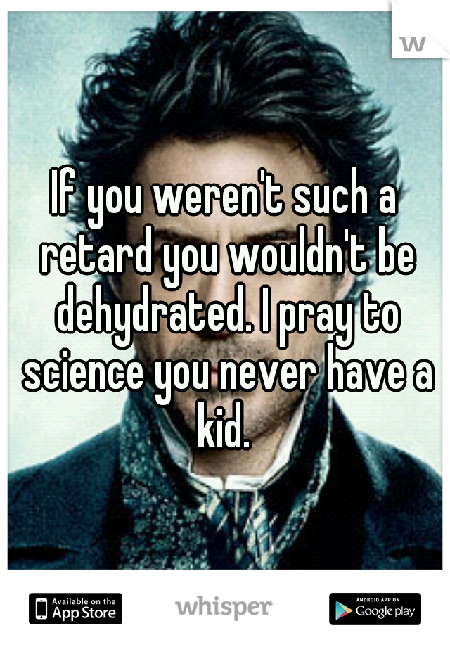 If you weren't such a retard you wouldn't be dehydrated. I pray to science you never have a kid. 