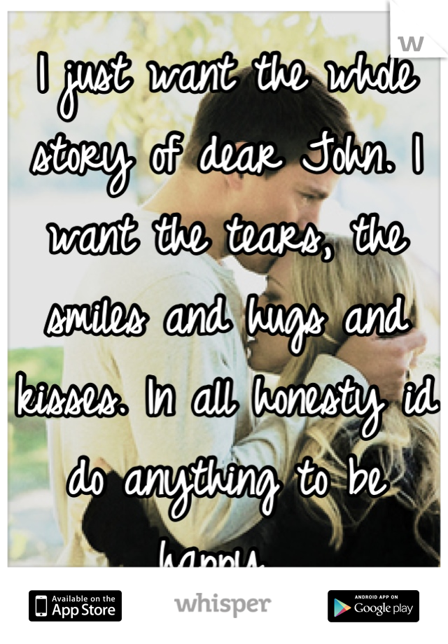 I just want the whole story of dear John. I want the tears, the smiles and hugs and kisses. In all honesty id do anything to be happy. 