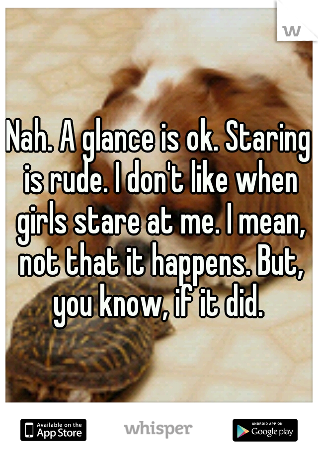 Nah. A glance is ok. Staring is rude. I don't like when girls stare at me. I mean, not that it happens. But, you know, if it did. 