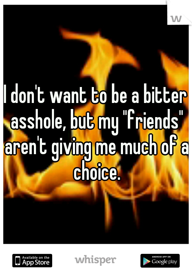 I don't want to be a bitter asshole, but my "friends" aren't giving me much of a choice.