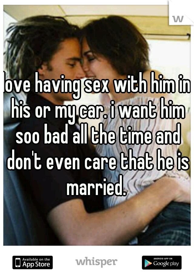 love having sex with him in his or my car. i want him soo bad all the time and don't even care that he is married. 