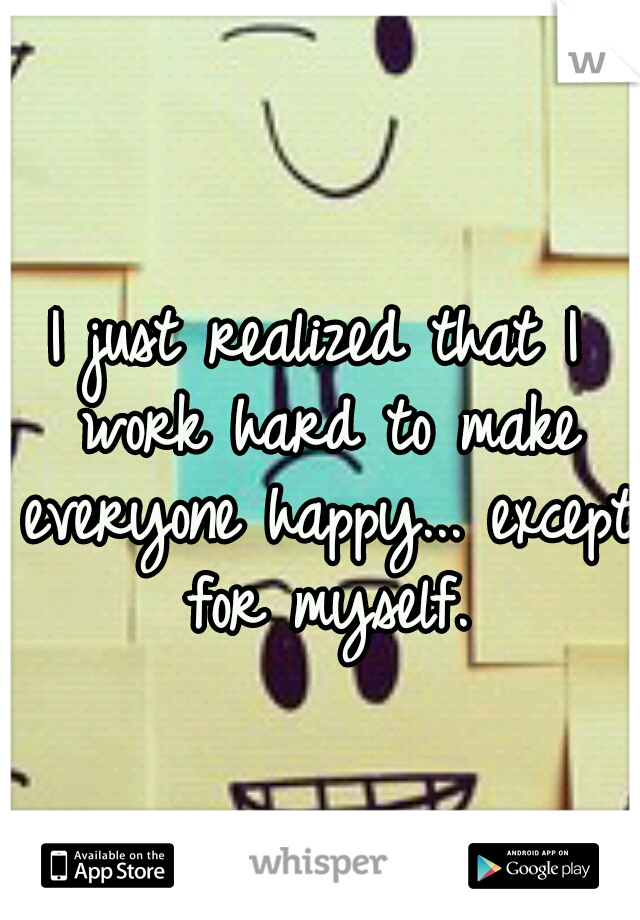 I just realized that I work hard to make everyone happy... except for myself.