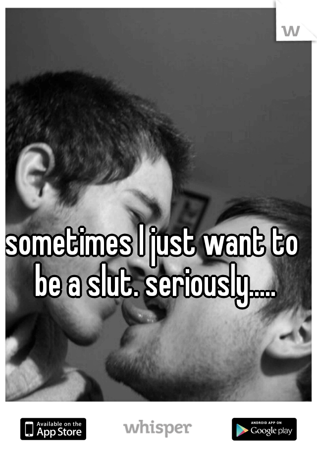 sometimes I just want to be a slut. seriously.....