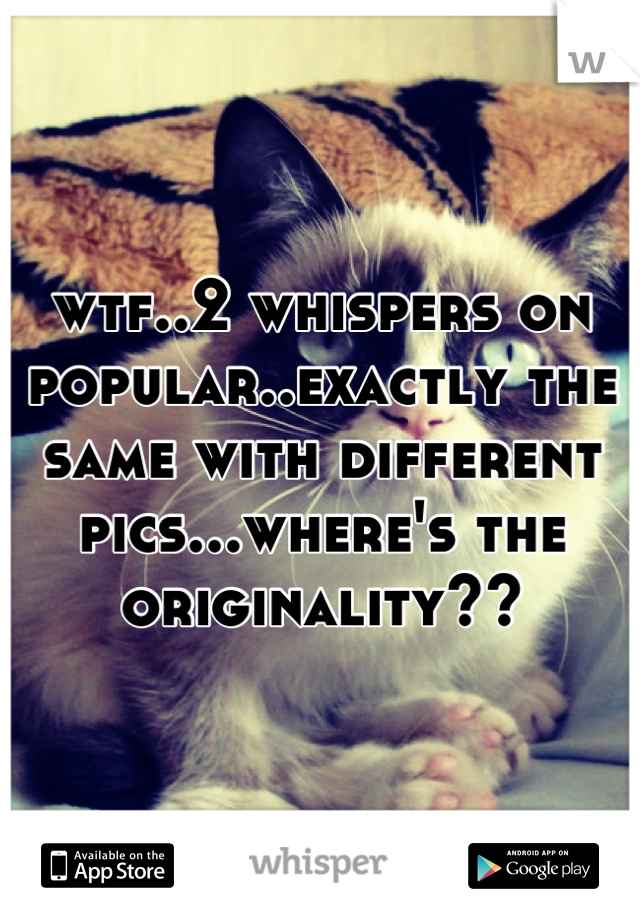 wtf..2 whispers on popular..exactly the same with different pics...where's the originality??