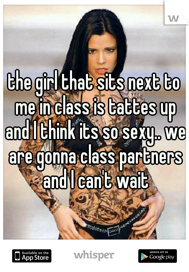 the girl that sits next to me in class is tattes up and I think its so sexy.. we are gonna class partners and I can't wait