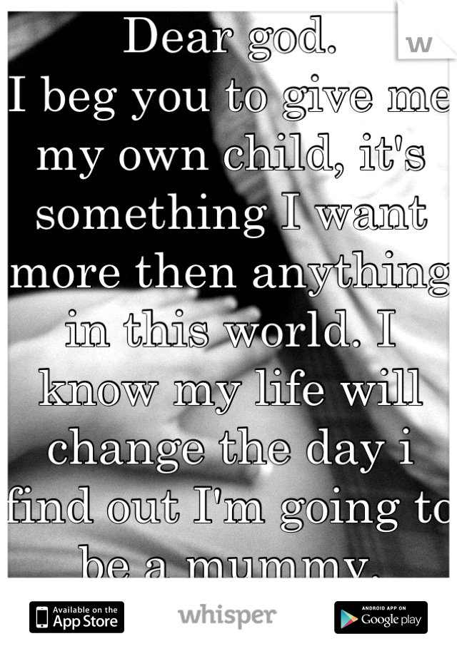 Dear god. 
I beg you to give me my own child, it's something I want more then anything in this world. I know my life will change the day i find out I'm going to be a mummy. 
Amen.