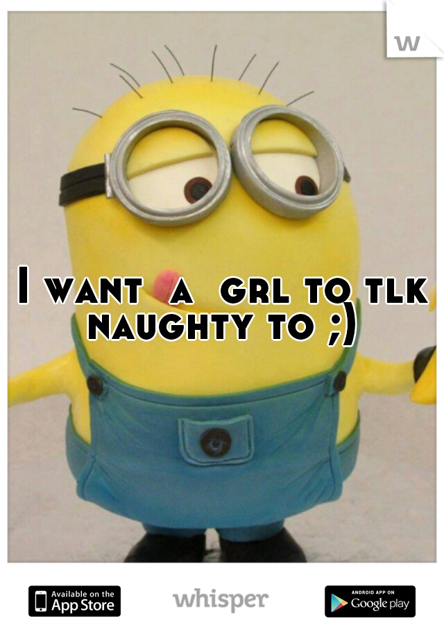 I want  a  grl to tlk naughty to ;) 