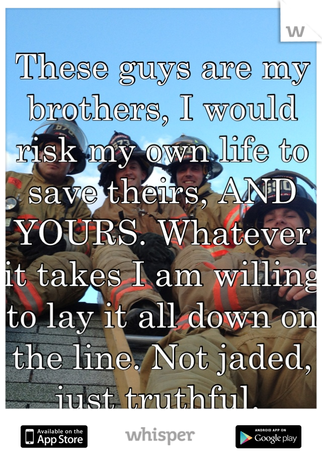 These guys are my brothers, I would risk my own life to save theirs, AND YOURS. Whatever it takes I am willing to lay it all down on the line. Not jaded, just truthful. 