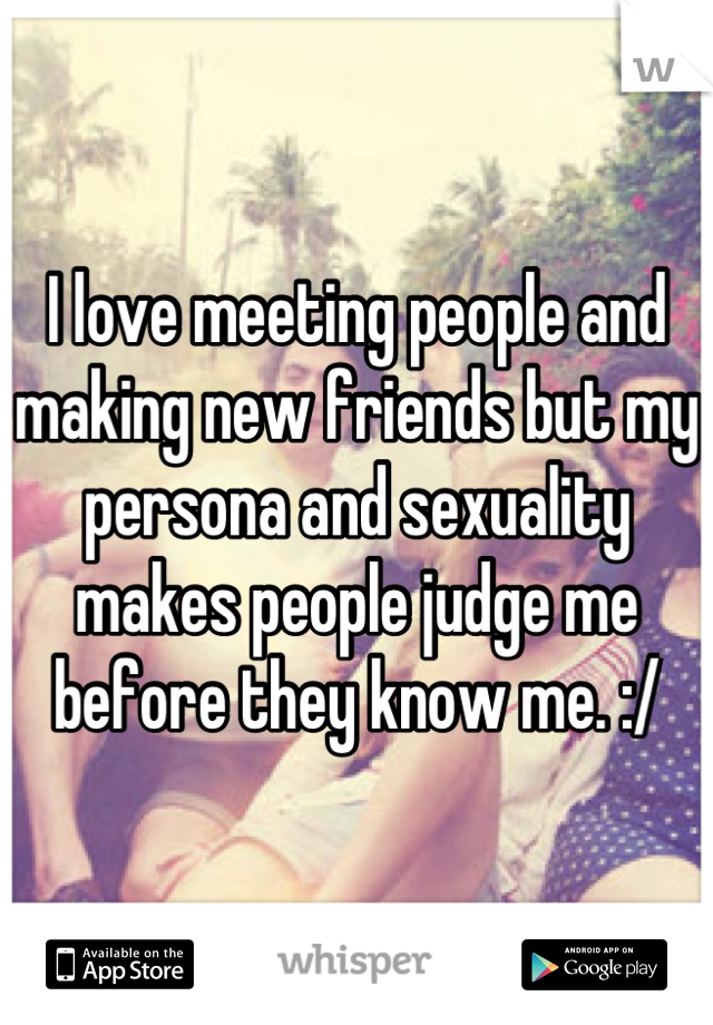 I love meeting people and making new friends but my persona and sexuality makes people judge me before they know me. :/