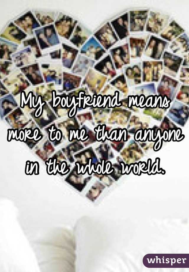 My boyfriend means more to me than anyone in the whole world.