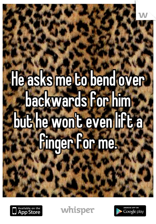 He asks me to bend over backwards for him 
but he won't even lift a finger for me.