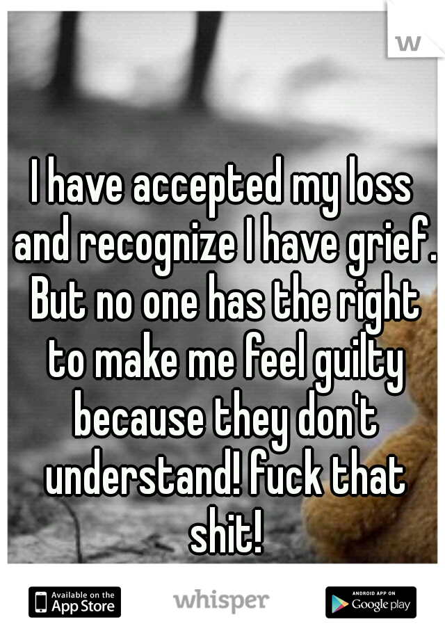 I have accepted my loss and recognize I have grief. But no one has the right to make me feel guilty because they don't understand! fuck that shit!