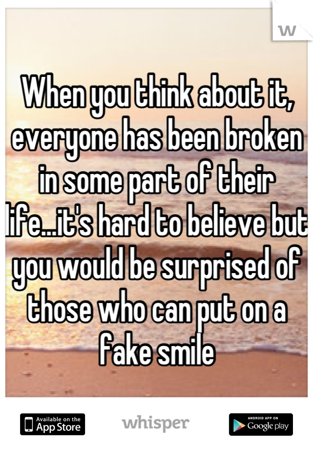 When you think about it, everyone has been broken in some part of their life...it's hard to believe but you would be surprised of those who can put on a fake smile