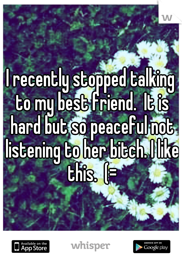 I recently stopped talking to my best friend.  It is hard but so peaceful not listening to her bitch. I like this.  (=