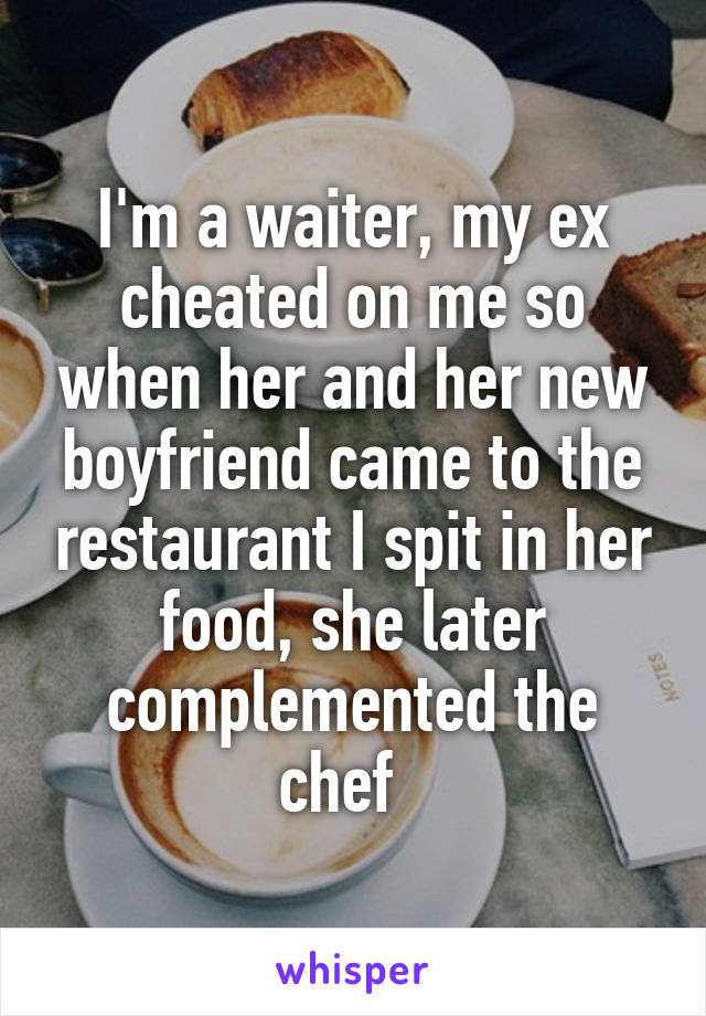 I'm a waiter, my ex cheated on me so when her and her new boyfriend came to the restaurant I spit in her food, she later complemented the chef  