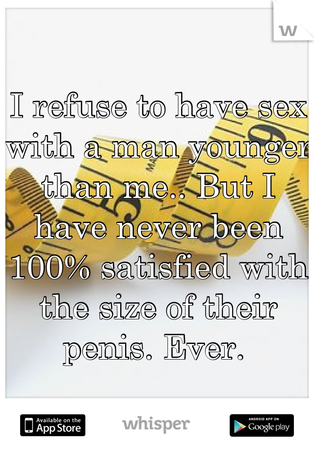 I refuse to have sex with a man younger than me.. But I have never been 100% satisfied with the size of their penis. Ever. 