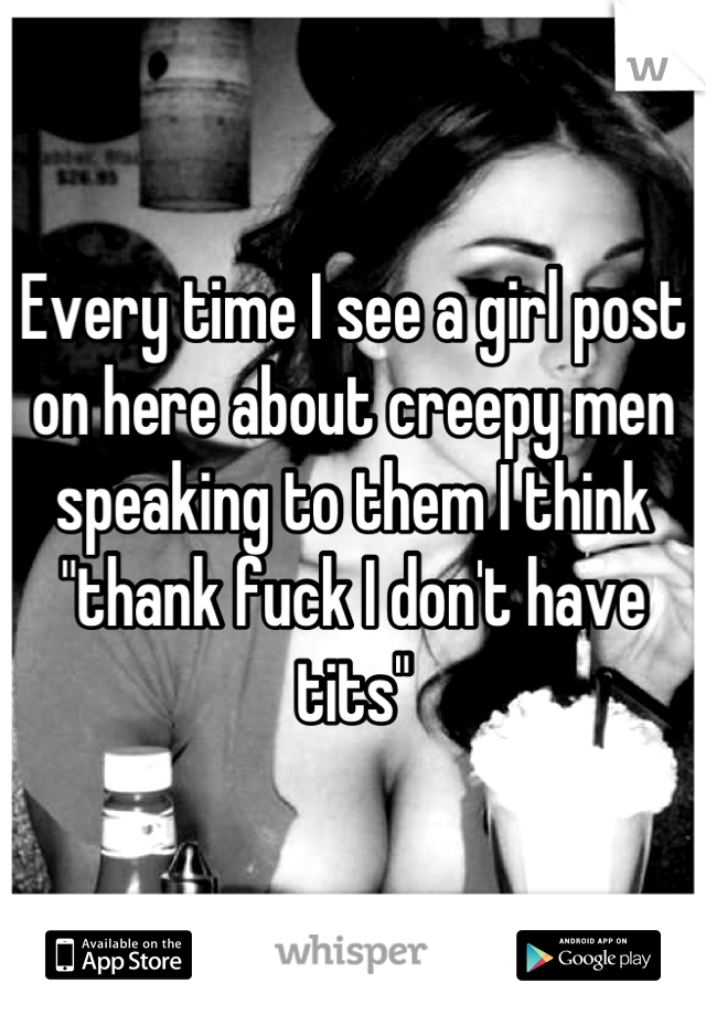 Every time I see a girl post on here about creepy men speaking to them I think "thank fuck I don't have tits"