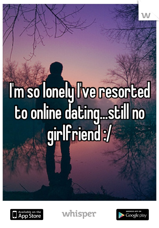 I'm so lonely I've resorted to online dating...still no girlfriend :/