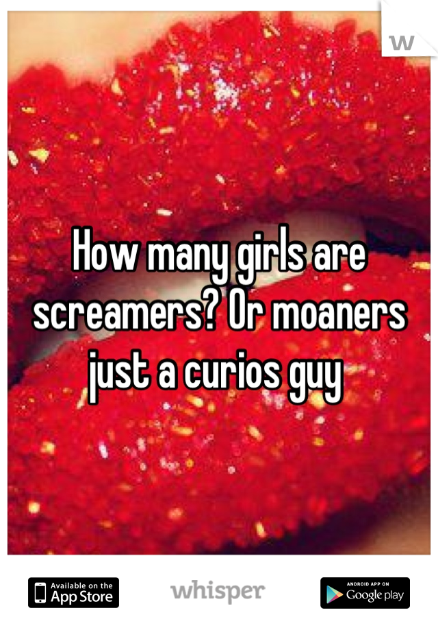 How many girls are screamers? Or moaners just a curios guy 