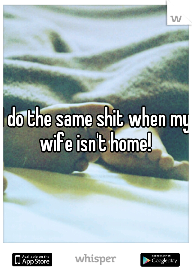I do the same shit when my wife isn't home! 