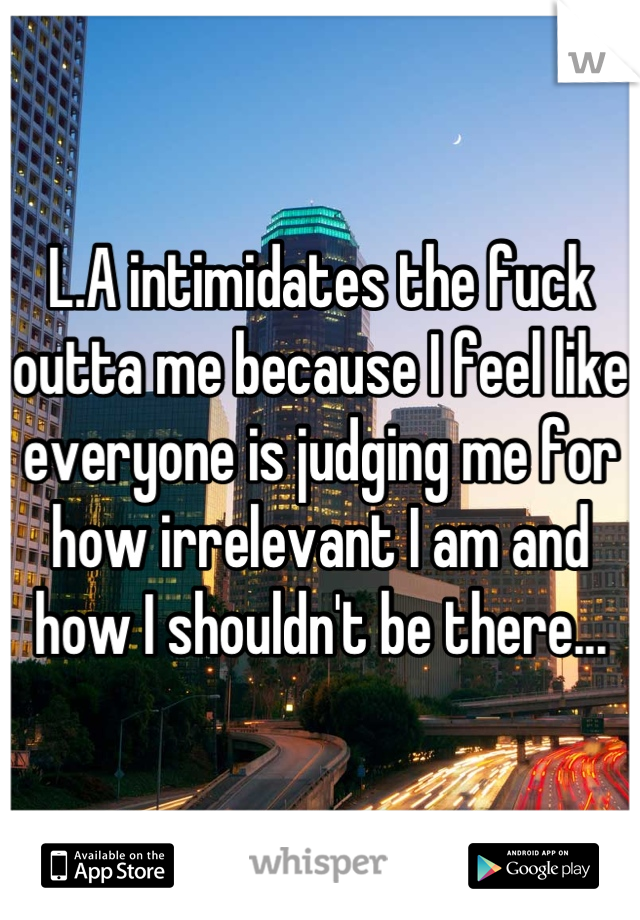 L.A intimidates the fuck outta me because I feel like everyone is judging me for how irrelevant I am and how I shouldn't be there...