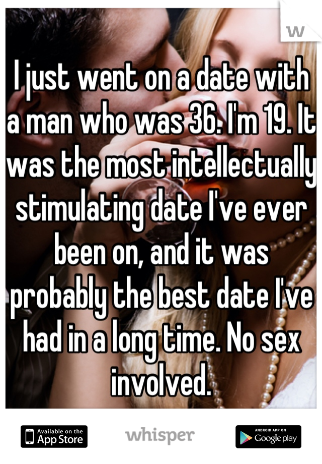 I just went on a date with a man who was 36. I'm 19. It was the most intellectually stimulating date I've ever been on, and it was probably the best date I've had in a long time. No sex involved.