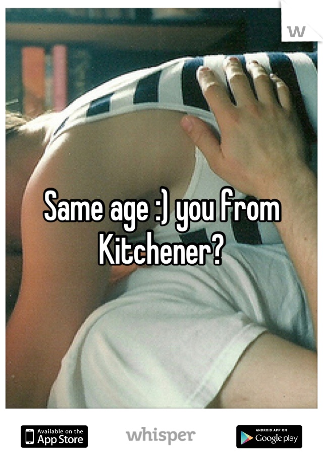 Same age :) you from Kitchener?