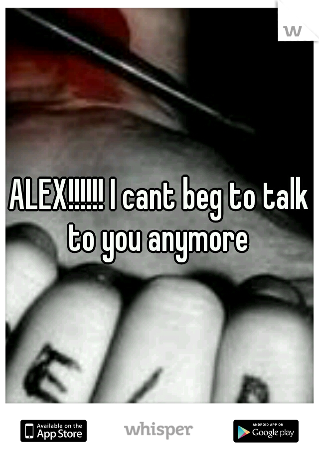 ALEX!!!!!! I cant beg to talk to you anymore 