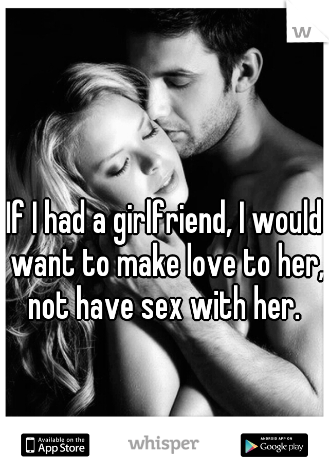 If I had a girlfriend, I would want to make love to her, not have sex with her. 