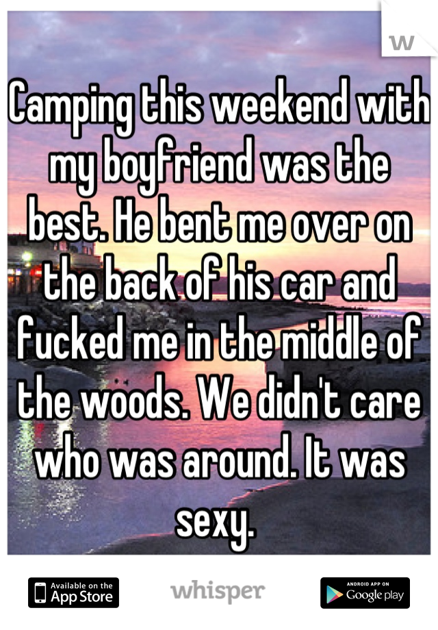 Camping this weekend with my boyfriend was the best. He bent me over on the back of his car and fucked me in the middle of the woods. We didn't care who was around. It was sexy. 