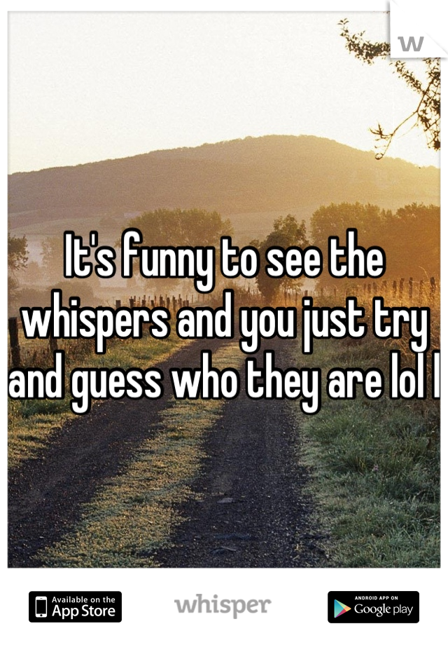 It's funny to see the whispers and you just try and guess who they are lol l