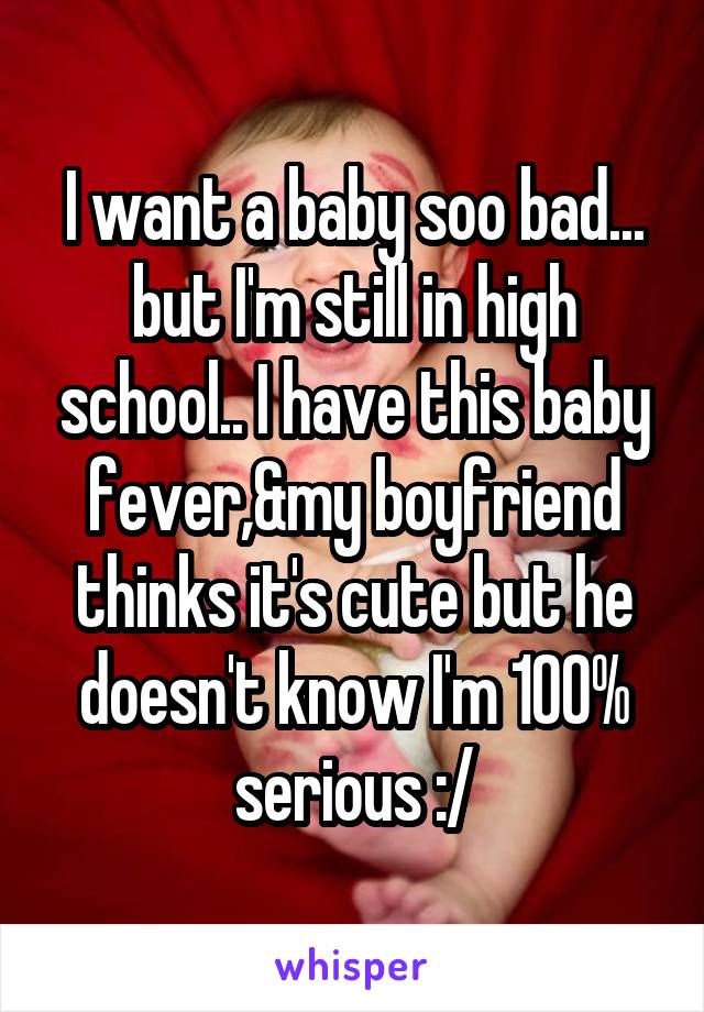 I want a baby soo bad... but I'm still in high school.. I have this baby fever,&my boyfriend thinks it's cute but he doesn't know I'm 100% serious :/