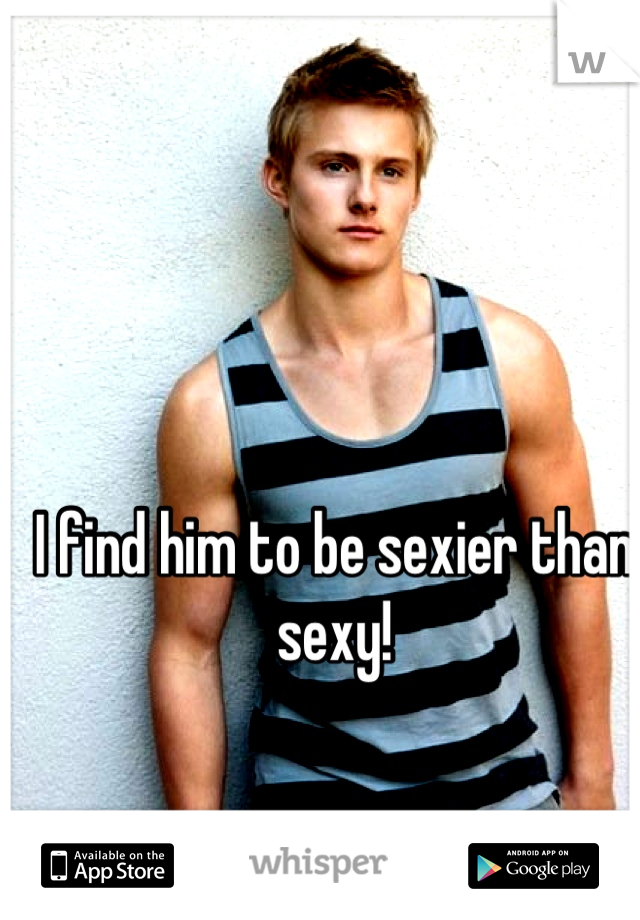 I find him to be sexier than sexy!