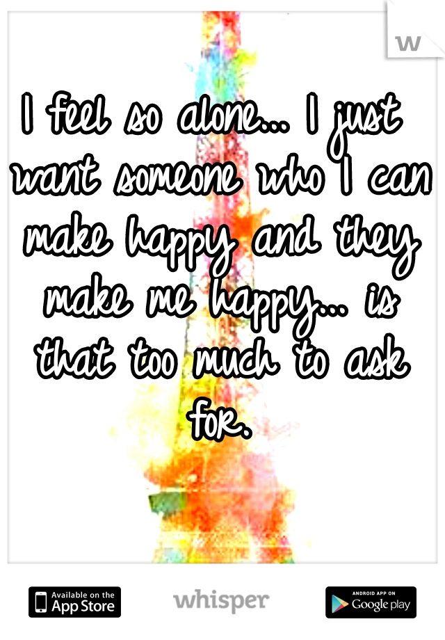 I feel so alone... I just want someone who I can make happy and they make me happy... is that too much to ask for.