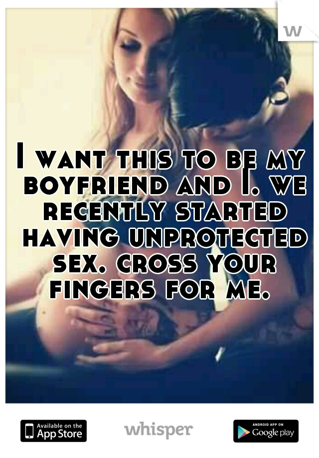 I want this to be my boyfriend and I. we recently started having unprotected sex. cross your fingers for me. 