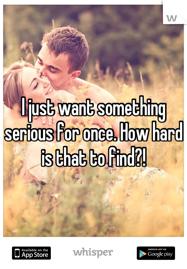 I just want something serious for once. How hard is that to find?!