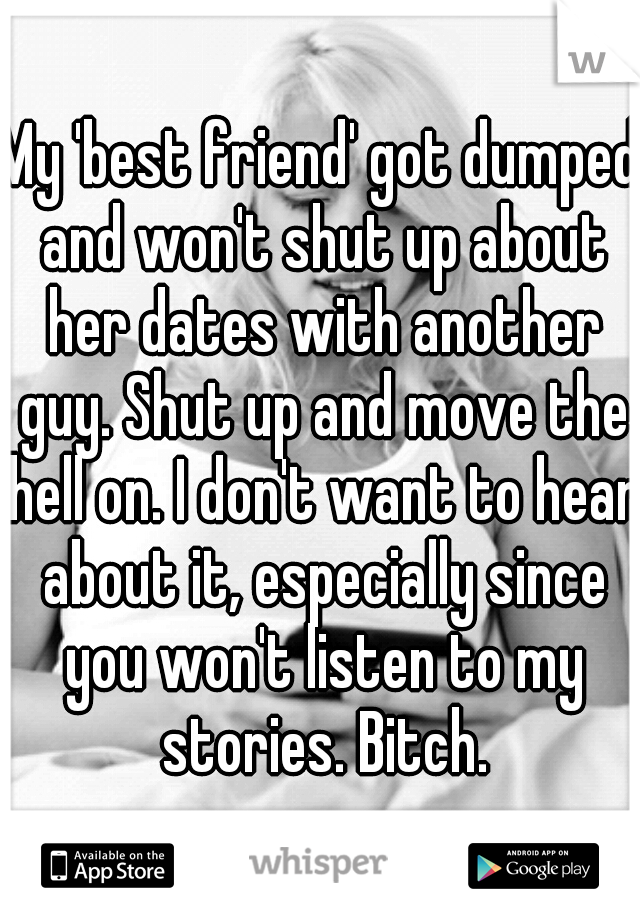 My 'best friend' got dumped and won't shut up about her dates with another guy. Shut up and move the hell on. I don't want to hear about it, especially since you won't listen to my stories. Bitch.