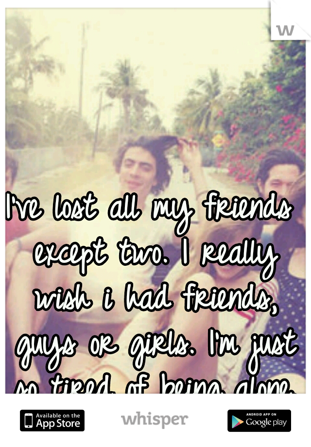 I've lost all my friends except two. I really wish i had friends, guys or girls. I'm just so tired of being alone.