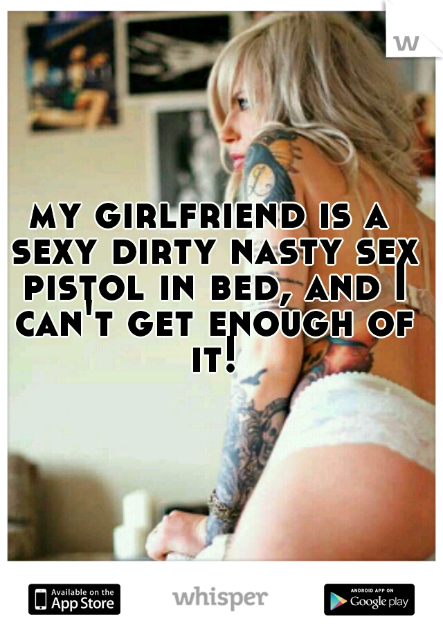 my girlfriend is a sexy dirty nasty sex pistol in bed, and I can't get enough of it!