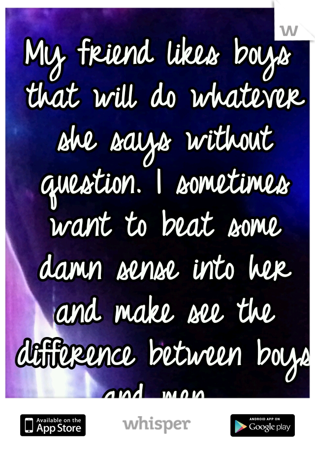 My friend likes boys that will do whatever she says without question. I sometimes want to beat some damn sense into her and make see the difference between boys and men. 